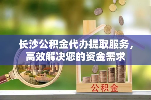 乐东长沙公积金代办提取服务，高效解决您的资金需求