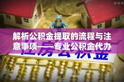 乐东解析公积金提取的流程与注意事项——专业公积金代办提取咨询服务
