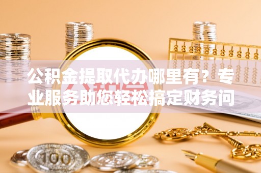 乐东公积金提取代办哪里有？专业服务助您轻松搞定财务问题