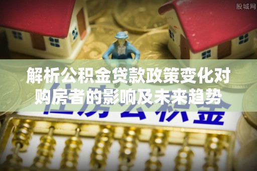 乐东解析公积金贷款政策变化对购房者的影响及未来趋势