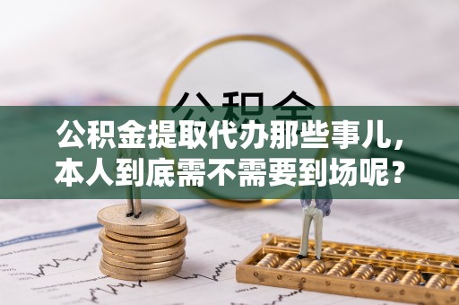 乐东公积金提取代办那些事儿，本人到底需不需要到场呢？