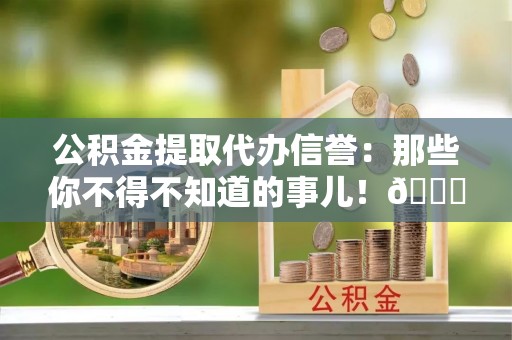 乐东公积金提取代办信誉：那些你不得不知道的事儿！😎