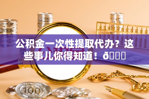 乐东公积金一次性提取代办？这些事儿你得知道！😎