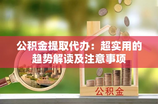 乐东公积金提取代办：超实用的趋势解读及注意事项