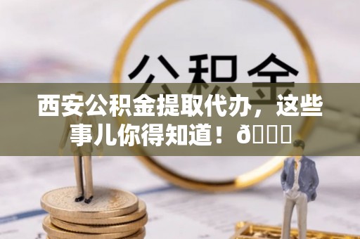 乐东西安公积金提取代办，这些事儿你得知道！😎