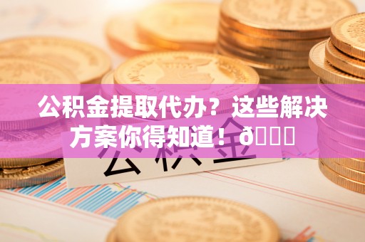 乐东公积金提取代办？这些解决方案你得知道！😎