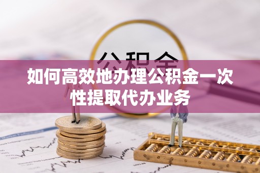 乐东如何高效地办理公积金一次性提取代办业务