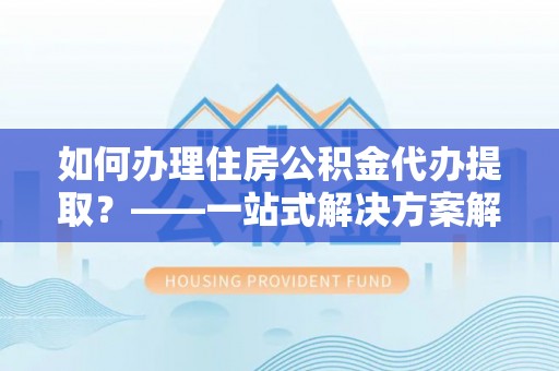 乐东如何办理住房公积金代办提取？——一站式解决方案解析